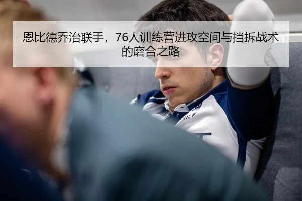 恩比德乔治联手，76人训练营进攻空间与挡拆战术的磨合之路