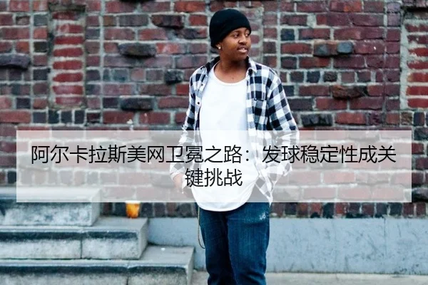 阿尔卡拉斯美网卫冕之路：发球稳定性成关键挑战