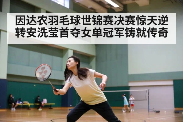 因达农羽毛球世锦赛决赛惊天逆转安洗莹首夺女单冠军铸就传奇