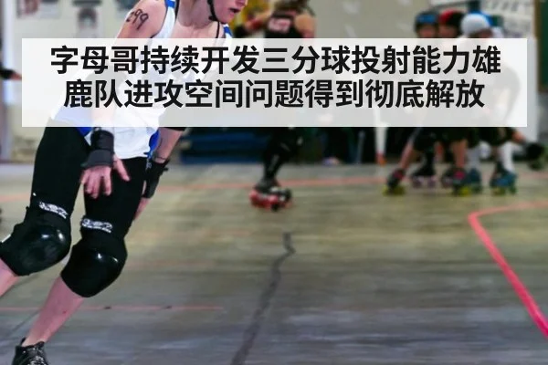 字母哥持续开发三分球投射能力雄鹿队进攻空间问题得到彻底解放