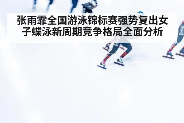 张雨霏全国游泳锦标赛强势复出女子蝶泳新周期竞争格局全面分析