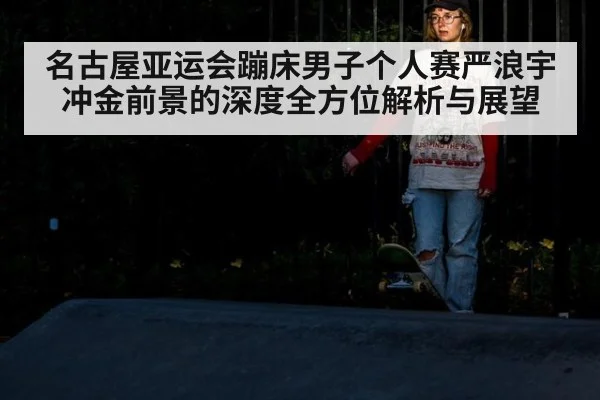 名古屋亚运会蹦床男子个人赛严浪宇冲金前景的深度全方位解析与展望